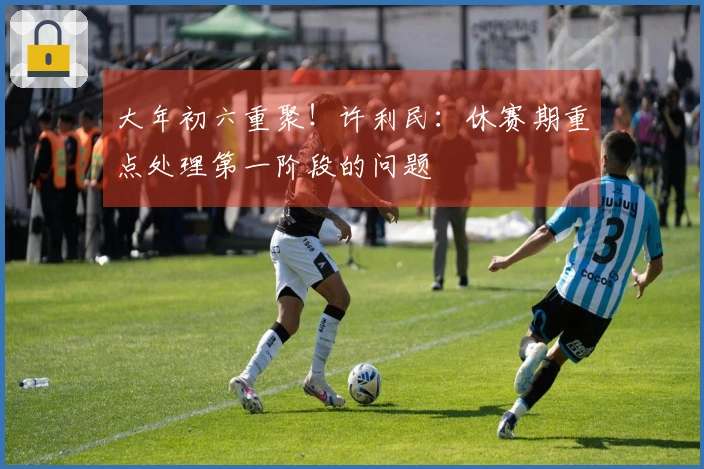 大年初六重聚！许利民：休赛期重点处理第一阶段的问题