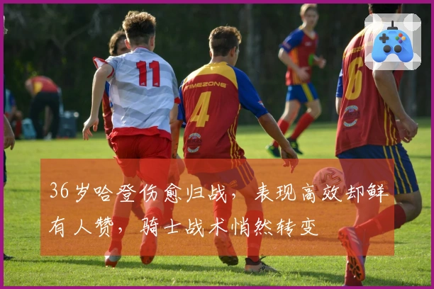 36岁哈登伤愈归战，表现高效却鲜有人赞，骑士战术悄然转变