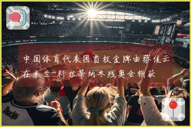 中国体育代表团首枚金牌由蔡佳云在米兰-科尔蒂纳冬残奥会斩获