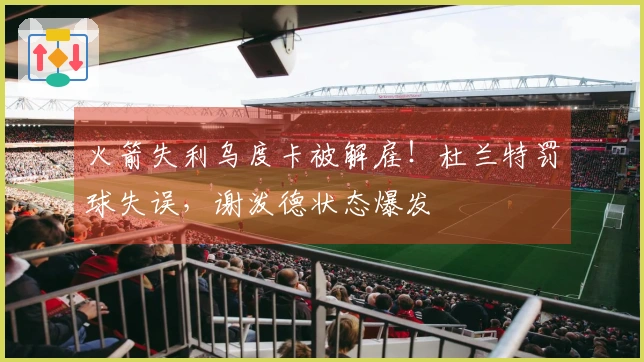 火箭失利乌度卡被解雇！杜兰特罚球失误，谢泼德状态爆发