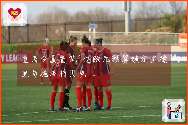 皇马今夏首笔1亿欧元预算锁定罗德里与施洛特贝克_1