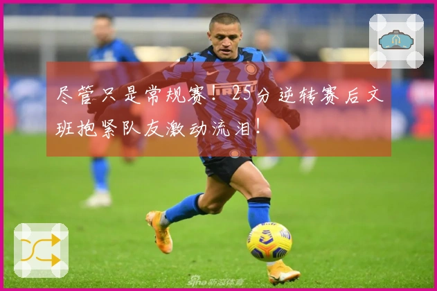 尽管只是常规赛！25分逆转赛后文班抱紧队友激动流泪！