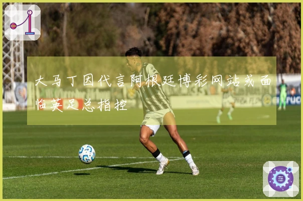 大马丁因代言阿根廷博彩网站或面临英足总指控