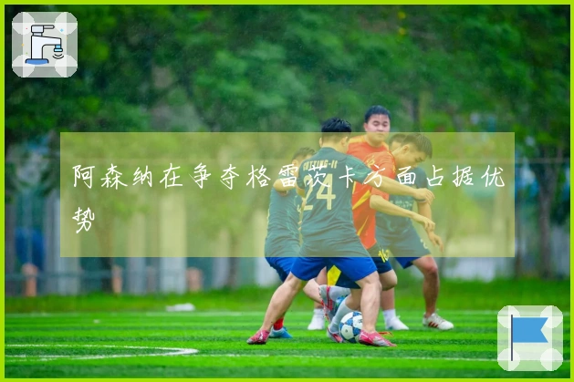 阿森纳在争夺格雷茨卡方面占据优势