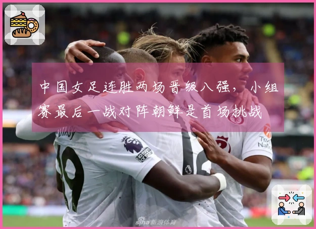 中国女足连胜两场晋级八强,小组赛最后一战对阵朝鲜是首场挑战