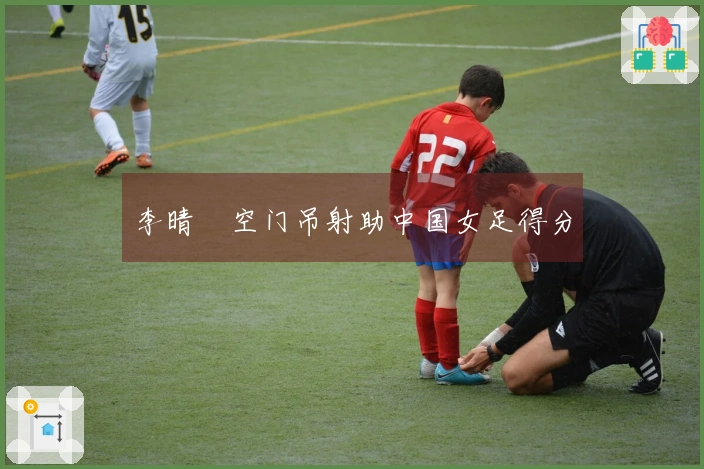 李晴曈空门吊射助中国女足得分
