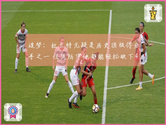 追梦：杜兰特无疑是历史顶级得分手之一 任凭防守他都能轻松砍下40分