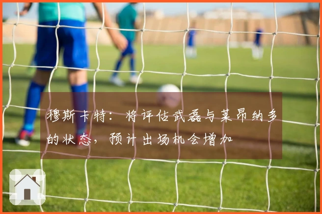 穆斯卡特：将评估武磊与莱昂纳多的状态，预计出场机会增加