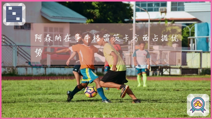 阿森纳在争夺格雷茨卡方面占据优势