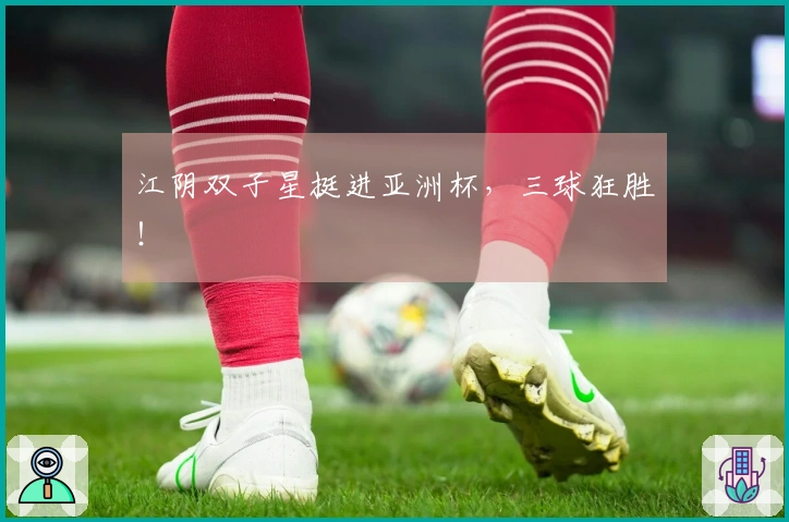江阴双子星挺进亚洲杯，三球狂胜！