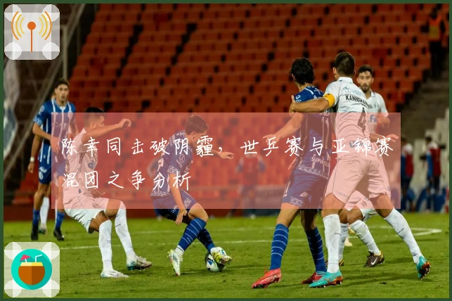 陈幸同击破阴霾，世乒赛与亚锦赛混团之争分析