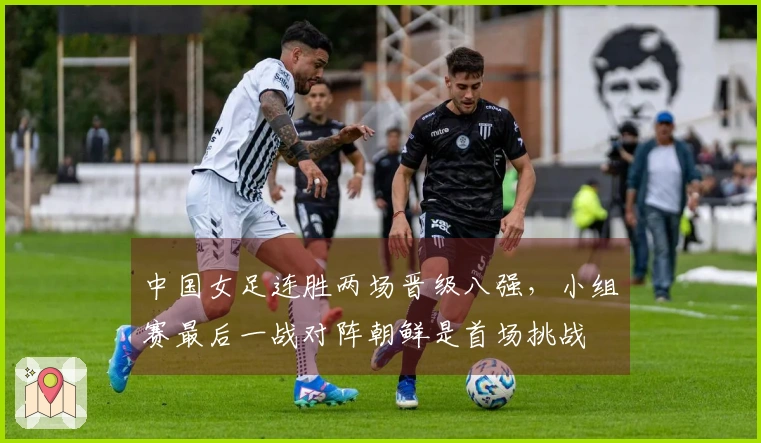 中国女足连胜两场晋级八强，小组赛最后一战对阵朝鲜是首场挑战