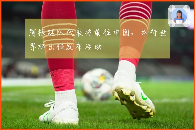 阿根廷队代表将前往中国，举行世界杯出征发布活动